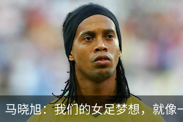马晓旭：我们的女足梦想，就像一场精彩逐步展开的故事
